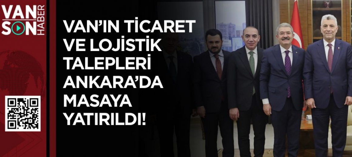 VAN'IN TİCARET VE LOJİSTİK TALEPLERİ ANKARA'DA MASAYA YATIRILDI!